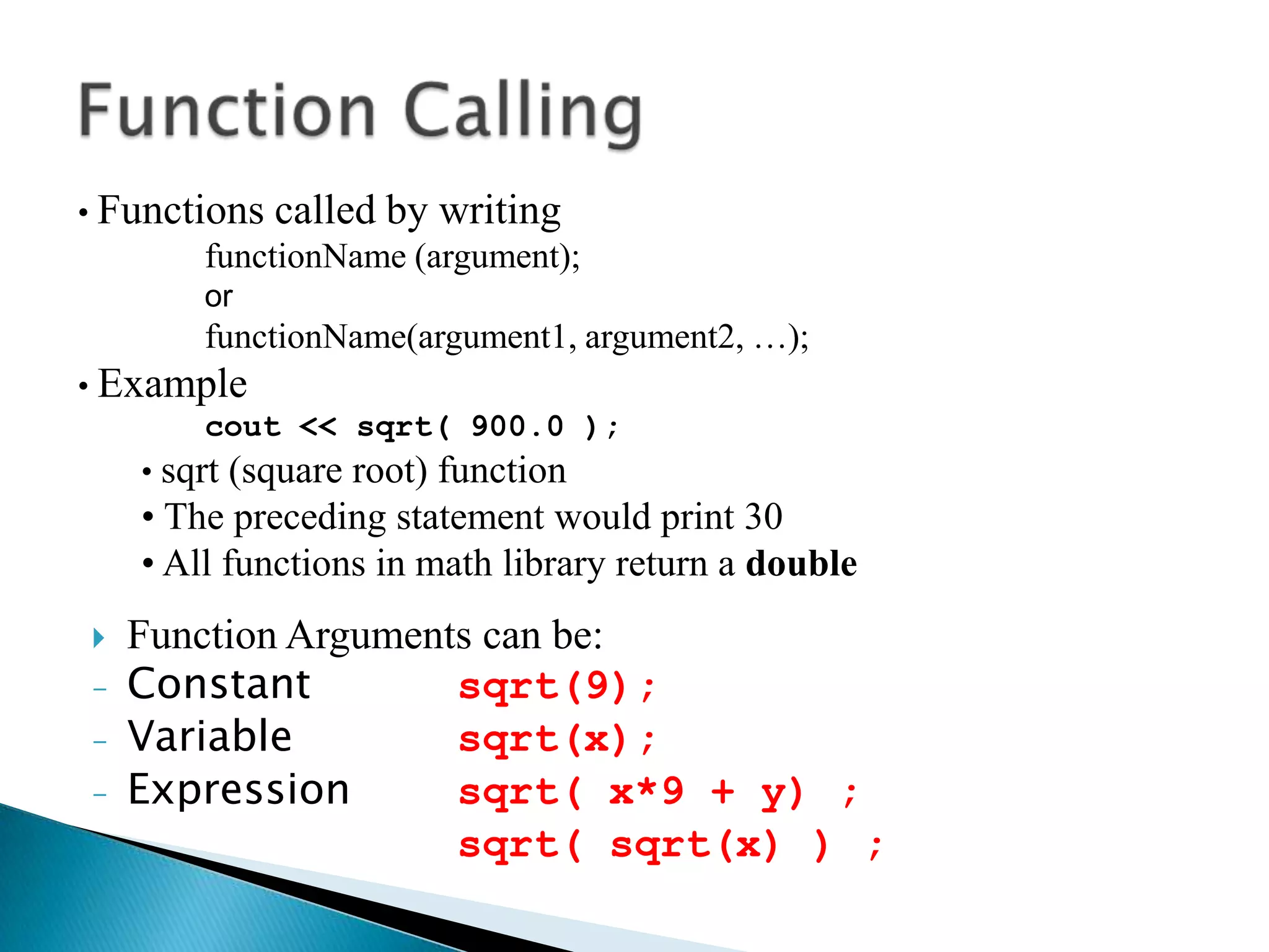 • Functions   called by writing
        functionName (argument);
        or
        functionName(argument1, argument2, …);
• Example
         cout << sqrt( 900.0 );
    • sqrt (square root) function
    • The preceding statement would print 30
    • All functions in math library return a double
   Function Arguments can be:
-   Constant         sqrt(9);
-   Variable         sqrt(x);
-   Expression       sqrt( x*9 + y) ;
                     sqrt( sqrt(x) ) ;
 