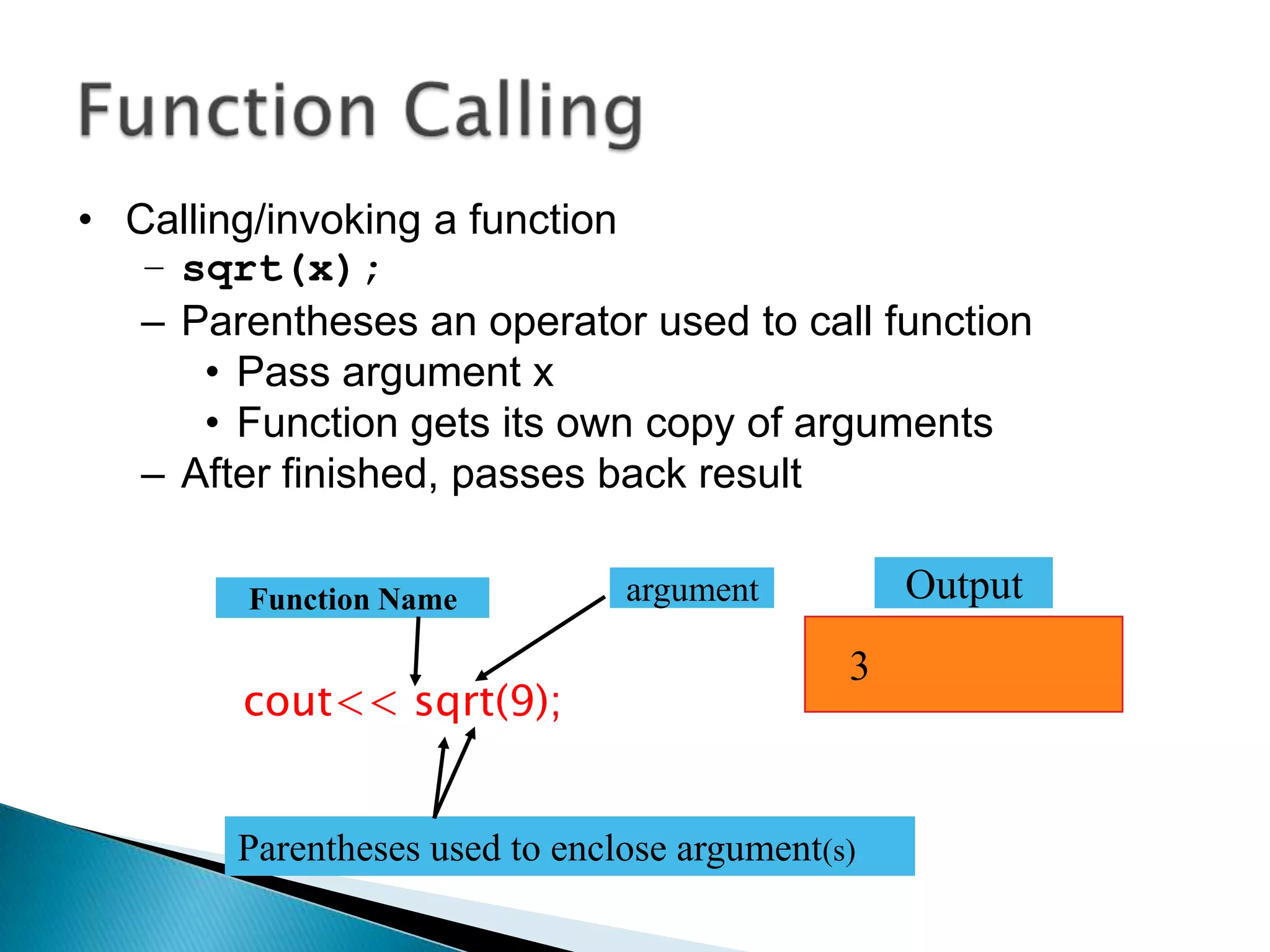 • Calling/invoking a function
   – sqrt(x);
   – Parentheses an operator used to call function
       • Pass argument x
       • Function gets its own copy of arguments
   – After finished, passes back result

        Function Name           argument          Output
                                              3
        cout<< sqrt(9);


        Parentheses used to enclose argument(s)
 