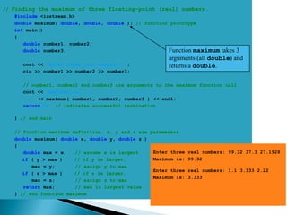// Finding the maximum of three floating-point (real) numbers.
    #include <iostream.h>
    double maximum( double, double, double ); // function prototype
    int main()
    {
       double number1, number2;
       double number3;                                   Function maximum  takes 3
                                                        arguments (all double) and
      cout << "Enter three real numbers: ";             returns a double.
      cin >> number1 >> number2 >> number3;

      // number1, number2 and number3 are arguments to the maximum function call
      cout << "Maximum is: "
           << maximum( number1, number2, number3 ) << endl;
      return 0; // indicates successful termination

   } // end main

   // function maximum definition. x, y and z are parameters
   double maximum( double x, double y, double z )
   {
      double max = x;   // assume x is largest     Enter three   real numbers: 99.32 37.3 27.1928
      if ( y > max )    // if y is larger,         Maximum is:   99.32
         max = y;       // assign y to max
                                                   Enter three   real numbers: 1.1 3.333 2.22
      if ( z > max )    // if z is larger,
                                                   Maximum is:   3.333
         max = z;       // assign z to max
      return max;       // max is largest value
   } // end function maximum
 
