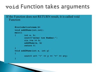 If the Function does not RETURN result, it is called void
   Function

      #include<iostream.h>
      void add2Nums(int,int);
      main()
      {       int a, b;
              cout<<“enter tow Number:”;
              cin >>a >> b;
              add2Nums(a, b)
              return 0;
      }
      void add2Nums(int x, int y)
      {
              cout<< x<< “+” << y << “=“ << x+y;
      }
 