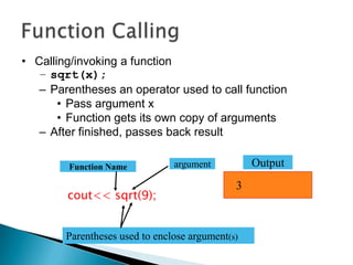 • Calling/invoking a function
   – sqrt(x);
   – Parentheses an operator used to call function
       • Pass argument x
       • Function gets its own copy of arguments
   – After finished, passes back result

        Function Name           argument          Output
                                              3
        cout<< sqrt(9);


        Parentheses used to enclose argument(s)
 