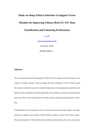 Study on Image Pattern Selection via Support Vector

        Machine for Improving Chinese Herb GC×GC Data

               Classification and Clustering Performance

                                              wu zhili

                                   Vincent@comp.hkbu.edu.hk

                                        Comp Dept , HKBU

                                      And other authors ….




Abstract


The two-dimensional Gas Chromatography (2D-GC) has been a highly powerful technique in the

analysis of complex mixtures. However, despite the much informative 2-D GC intensity image

that is easily visualized by experts for manual interpretation, it has imposed great complexities and

difficulties upon computational analysis approaches when intending to precisely and automatically

process the 2D-GC data compared with the already matured signal processing method for 1D-GC

data.



Complemented by some techniques used in the pre/pro-processing for image analysis, this paper

proposes the support vector machine (SVM) method for pattern selection from 2D-GC images.

The experimentation for Chinese Herb data classification and clustering shows the improvement
 