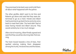 They promised to be back soon and to tell them
all about what happened with the python.

The other giraffes didn’t want to let Gira and
Roberto go alone and said that they were de-
termined to go as a herd. Herold and Albert
had to promise to go back home and only come
back to meet them later. The herd didn’t feel at
ease having Herold and Albert around. They
would certainly be in too much danger.

After a lot of moaning, Albert ﬁnally agreed and
said that they would be returning later that eve-
ning.

The herd moved towards a line of trees, their
spotted coloring making them disappear




                                                                      copyright tirod4fun
among the trunks, the branches and the leaves.


                                                    www.motlies.com
 
