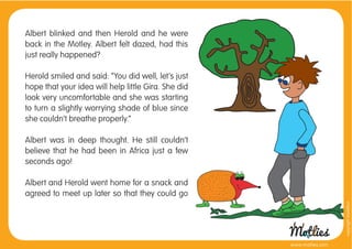 Albert blinked and then Herold and he were
back in the Motley. Albert felt dazed, had this
just really happened?

Herold smiled and said: “You did well, let’s just
hope that your idea will help little Gira. She did
look very uncomfortable and she was starting
to turn a slightly worrying shade of blue since
she couldn’t breathe properly.”

Albert was in deep thought. He still couldn’t
believe that he had been in Africa just a few
seconds ago!

Albert and Herold went home for a snack and
agreed to meet up later so that they could go




                                                                       copyright tirod4fun
                                                     www.motlies.com
 