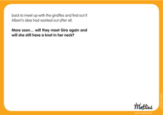 back to meet up with the giraffes and ﬁnd out if
Albert’s idea had worked out after all.

More soon… will they meet Gira again and
will she still have a knot in her neck?




                                                                     copyright tirod4fun
                                                   www.motlies.com
 