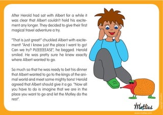 After Herold had sat with Albert for a while it
was clear that Albert couldn’t hold his excite-
ment any longer. They decided to give their ﬁrst
magical travel adventure a try.

“That is just great!” chuckled Albert with excite-
ment! “And I know just the place I want to go!
Can we try? PLEEEEEEASE”, he begged. Herold
smiled. He was pretty sure he knew exactly
where Albert wanted to go.

So much so that he was ready to bet his dinner
that Albert wanted to go to the kings of the ani-
mal world and meet some mighty lions! Herold
agreed that Albert should give it a go. “Now all
you have to do is imagine that we are in the
place you want to go and let the Motley do the




                                                                       copyright tirod4fun
rest”.


                                                     www.motlies.com
 