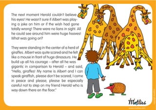 The next moment Herold couldn’t believe
his eyes! He wasn’t sure if Albert was play-
ing a joke on him or if the wish had gone
totally wrong! There were no lions in sight. All
he could see around him were huge hooves!
What was going on?

They were standing in the center of a herd of
giraffes. Albert was quite scared and he felt
like a mouse in front of huge dinosaurs. He
build up all his courage – after all he was
gigantic in comparison to Herold – and said,
”Hello, giraffes! My name is Albert and I can
speak girafﬁsh, please don’t be scared, I come
in peace and please, please be especially
careful not to step on my friend Herold who is
way down there on the ﬂoor.”




                                                                     copyright tirod4fun
                                                   www.motlies.com
 