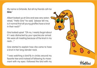 My name is Girlanda. But all my friends call me
Gira.”

Albert looked up at Gira and was very aston-
ished, “Hello Gira” he said, “please tell me,
is it normal that all young giraffes have a knot
in their neck? “

Gira looked upset. “Oh no, I nearly forgot about
it! I was distracted by your spectacular arrival.
We were all meeting because of the knot in my
neck…“

Gira started to explain how she came to have
a knot in her long slender neck.

“I was watching a bird ﬂy in circles around my




                                                                      copyright tirod4fun
favorite tree and instead of following its move-
ment with my eyes I followed the bird with my

                                                    www.motlies.com
 