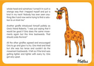 whole head and somehow I turned it in such a
strange way that I trapped myself and put a
knot in my neck! Nobody has ever seen any-
thing like it and now we’re trying to ﬁnd a solu-
tion to un-knot me.”

Another giraffe introduced himself politely as
Gira’s friend Roberto; “I was just saying that it
would be good if Gira does the same move-
ments again but this time backwards. That
should undo the knot.”

All the other giraffes agreed and encouraged
Gira to go and give it a try. Gira tried and tried
but she was too tense and couldn’t do the
movement backwards. It felt as if the knot was
getting tighter and tighter with every try. Gira




                                                                       copyright tirod4fun
got very upset.


                                                     www.motlies.com
 