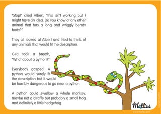 “Stop!” cried Albert, “this isn’t working but I
might have an idea. Do you know of any other
animal that has a long and wriggly bendy
body?”

They all looked at Albert and tried to think of
any animals that would ﬁt the description.

Gira took a breath,
“What about a python?”

Everybody gasped! A
python would surely ﬁt
the description but it would
be horribly dangerous to go near a python.

A python could swallow a whole monkey,




                                                                    copyright tirod4fun
maybe not a giraffe but probably a small hog
and deﬁnitely a little hedgehog.

                                                  www.motlies.com
 