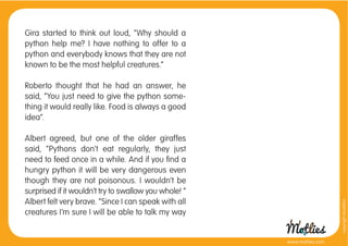 Gira started to think out loud, “Why should a
python help me? I have nothing to offer to a
python and everybody knows that they are not
known to be the most helpful creatures.”

Roberto thought that he had an answer, he
said, “You just need to give the python some-
thing it would really like. Food is always a good
idea”.

Albert agreed, but one of the older giraffes
said, “Pythons don’t eat regularly, they just
need to feed once in a while. And if you ﬁnd a
hungry python it will be very dangerous even
though they are not poisonous. I wouldn’t be
surprised if it wouldn’t try to swallow you whole! “
Albert felt very brave. “Since I can speak with all




                                                                         copyright tirod4fun
creatures I’m sure I will be able to talk my way


                                                       www.motlies.com
 