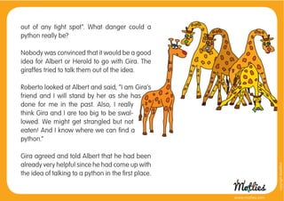 out of any tight spot”. What danger could a
python really be?

Nobody was convinced that it would be a good
idea for Albert or Herold to go with Gira. The
giraffes tried to talk them out of the idea.

Roberto looked at Albert and said, “I am Gira’s
friend and I will stand by her as she has
done for me in the past. Also, I really
think Gira and I are too big to be swal-
lowed. We might get strangled but not
eaten! And I know where we can ﬁnd a
python.”

Gira agreed and told Albert that he had been
already very helpful since he had come up with




                                                                       copyright tirod4fun
the idea of talking to a python in the ﬁrst place.


                                                     www.motlies.com
 