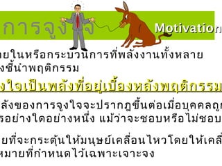 การจูง ใจ                       Motivation

ายในหรือ กระบวนการทีพ ลัง งานทั้ง หลาย
                    ่
งชี้น ำา พฤติก รรม
 งใจเป็น พลัง ที่อ ยู่เ บื้อ งหลัง พฤติก รรม
พลัง ของการจูง ใจจะปรากฎขึ้น ต่อ เมื่อ บุค คลถูก
 รอย่า งใดอย่า งหนึ่ง แม้ว ่า จะชอบหรือ ไม่ช อบ
ายที่จ ะกระตุ้น ให้ม นุษ ย์เ คลื่อ นไหวโดยให้เ คล
หมายทีก ำา หนดไว้เ ฉพาะเจาะจง
         ่
 
