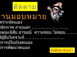 ติด ตาม
งานมอบหมาย 1
 คราะห์ตนเอง
คลิกภาพ ภายนอก ……………………..
กษณะนิสย อารมณ์ ความชอบ ไม่ชอบ ………
             ั
ห้ผู้อื่นวิเคราะห์………………………..
ธีการปรับปรุงตนเอง
ธีการพัฒนาตนเอง
                     ส่งสัปดาห์หน้า
 