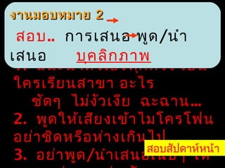 งานมอบหมาย 2
 สอบ.. การเสนอ พูด /นำา
เสนอ       บุค ลิก ภาพ
 1. แนะนำา ตัว เองทุก ครั้ง เป็น
 ใครเรีย นสาขา อะไร
    ชัด ๆ ไม่ง ว เงีย ฉะฉาน...
                ั
 2. พูด ให้เ สีย งเข้า ไมโครโฟน
 อย่า ชิด หรือ ห่า งเกิน ไป
                        สอบสัปดาห์หน้า
 3. อย่า พูด /นำา เสนอเนิบ ๆ ให้
 