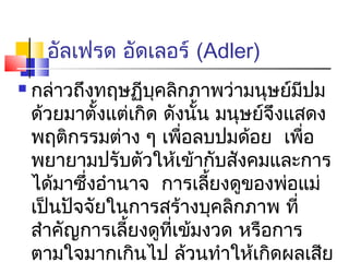 อัลเฟรด อัดเลอร์ (Adler)
   กล่าวถึงทฤษฏีบคลิกภาพว่ามนุษย์มีปม
                    ุ
    ด้วยมาตังแต่เกิด ดังนัน มนุษย์จึงแสดง
             ้             ้
    พฤติกรรมต่าง ๆ เพือลบปมด้อย เพือ
                         ่             ่
    พยายามปรับตัวให้เข้ากับสังคมและการ
    ได้มาซึ่งอำานาจ การเลียงดูของพ่อแม่
                             ้
    เป็นปัจจัยในการสร้างบุคลิกภาพ ที่
    สำาคัญการเลียงดูทเข้มงวด หรือการ
                 ้    ี่
    ตามใจมากเกินไป ล้วนทำาให้เกิดผลเสีย
 