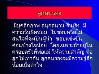 ลูกคนรอง

มีบคลิกภาพ สนุกสนาน รื่นเริง มี
    ุ
ความรับผิดชอบ ไม่ชอบหรือไม่
สนใจทีจะเป็นผู้นำา ชอบแข่งขัน
         ่
ค่อนข้างใจน้อย โดยเฉพาะถ้าอยู่ใน
ครอบครัวทีพอแม่ ให้ความสำาคัญ ต่อ
            ่ ่
ลูกไม่เท่ากัน ลูกคนรองจะมีความรู้สก
                                  ึ
น้อยเนือตำ่าใจ
       ้
 