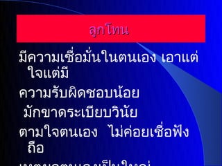 ลูกโทน

มีความเชื่อมั่นในตนเอง เอาแต่
 ใจแต่มี
ความรับผิดชอบน้อย
 มักขาดระเบียบวินัย
ตามใจตนเอง ไม่ค่อยเชื่อฟัง
 ถือ
 
