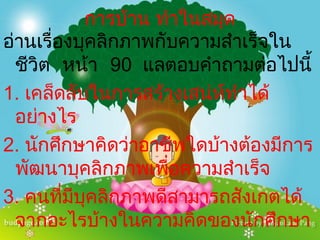 การบ้าน ทำาในสมุด
อ่านเรื่องบุคลิกภาพกับความสำาเร็จใน
  ชีวิต หน้า 90 แลตอบคำาถามต่อไปนี้
1. เคล็ดลับในการสร้างเสน่ห์ทำาได้
  อย่างไร
2. นักศึกษาคิดว่าอาชีพใดบ้างต้องมีการ
  พัฒนาบุคลิกภาพเพื่อความสำาเร็จ
3. คนที่มบุคลิกภาพดีสามารถสังเกตได้
          ี
  จากอะไรบ้างในความคิดของนักศึกษา
 