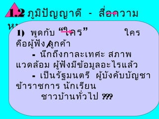 1.2 ภูม ป ญ ญาดี - สื่อ ความ
        ิ ั
หมายดี        วาจาต้อ งใจ
 1) พูด กับ “ใคร ”      ใคร
 คือ ผู้ฟ ัง / ก ค้า
             ลู
      - นึก ถึง กาละเทศะ สภาพ
 แวดล้อ ม ผู้ฟ ัง มีข ้อ มูล อะไรแล้ว
      - เป็น รัฐ มนตรี ผู้บ ัง คับ บัญ ชา
 ข้า ราชการ นัก เรีย น
           ชาวบ้า นทั่ว ไป ???
 