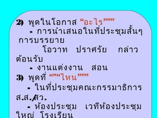 2) พูด ในโอกาส “อะไร”””
     - การนำา เสนอในทีป ระชุม สั้น ๆ
                       ่
 การบรรยาย
        โอวาท ปราศรัย กล่า ว
ต้อ นรับ
     - งานแต่ง งาน สอน
3) พูด ที่ “”“ไหน”””
    - ในที่ป ระชุม คณะกรรมาธิก าร
ส.ส./ สว.
    - ห้อ งประชุม เวทีห ้อ งประชุม
 