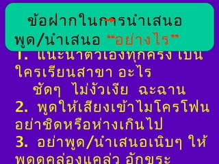 ข้อ ฝากในการนำา เสนอ
พูด /นำา เสนอ “อย่า งไร”
1. แนะนำา ตัว เองทุก ครั้ง เป็น
ใครเรีย นสาขา อะไร
   ชัด ๆ ไม่ง ว เงีย ฉะฉาน
               ั
2. พูด ให้เ สีย งเข้า ไมโครโฟน
อย่า ชิด หรือ ห่า งเกิน ไป
3. อย่า พูด /นำา เสนอเนิบ ๆ ให้
 