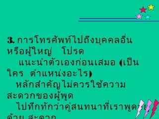 3. การโทรศัพ ท์ไ ปถึง บุค คลอืน ่
หรือ ผูใ หญ่ โปรด
       ้
   แนะนำา ตัว เองก่อ นเสมอ (เป็น
ใคร ตำา แหน่ง อะไร)
  หลัก สำา คัญ ไม่ค วรใช้ค วาม
สะดวกของผูพ ด ้ ู
  ไปทึก ทัก ว่า คู่ส นทนาที่เ ราพูด อยู่
 