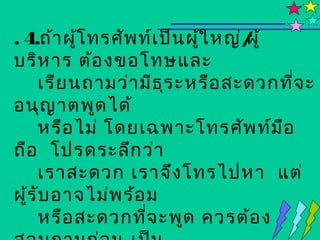 . 4.ถ้า ผูโ ทรศัพ ท์เ ป็น ผูใ หญ่/ ้
          ้                 ้    ผู
บริห าร ต้อ งขอโทษและ
    เรีย นถามว่า มีธ ร ะหรือ สะดวกทีจ ะ
                      ุ                ่
อนุญ าตพูด ได้
    หรือ ไม่ โดยเฉพาะโทรศัพ ท์ม อ    ื
ถือ โปรดระลึก ว่า
    เราสะดวก เราจึง โทรไปหา แต่
ผูร ับ อาจไม่พ ร้อ ม
  ้
    หรือ สะดวกทีจ ะพูด ควรต้อ ง
                   ่
 