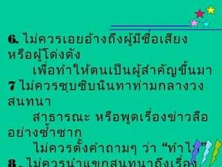 6. ไม่ค วรเอยอ้า งถึง ผูม ช อ เสีย ง
                         ้ ี ื่
หรือ ผูโ ด่ง ดัง
       ้
     เพือ ทำา ให้ต นเป็น ผูส ำา คัญ ขึ้น มา
         ่                 ้
7 ไม่ค วรซุบ ซิบ นิน ทาท่า มกลางวง
สนทนา
     สาธารณะ หรือ พูด เรื่อ งข่า วลือ
อย่า งซำ้า ซาก
     ไม่ค วรตั้ง คำา ถามๆ ว่า “ทำา ไม”
 