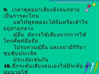 9. เวลาพูด อย่า เสีย งดัง จนกลาย
เป็น การตะโกน
      แต่ใ ห้พ ด พอจะได้ย น หรือ เข้า ใจ
                ู            ิ
อยู่ท า มกลาง
      ่
      ผู้อ น มิค วรใช้เ สีย งจากการใช้
           ื่
โทรศัพ ท์ม อ ถือ
              ื
      ไปรบกวนผู้อ น และอย่า มีก ิร ิย า
                    ื่
ซุบ ซิบ ประเจิด
      ประเจ้อ เช่น กัน
10. ฝึก ระดับ เสีย งตนเองให้ม ร ะดับ ตำ่า
                                ี
นุ่ม นวลใช้
 