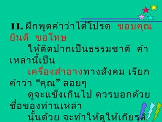 11. ฝึก พูด คำา ว่า ได้โ ปรด ขอบคุณ
ยิน ดี ขอโทษ
      ให้ต ิด ปากเป็น ธรรมชาติ คำา
เหล่า นีเ ป็น
          ้
      เครื่อ งสำา อาง ทางสัง คม เรีย ก
คำา ว่า “คุณ ” ลอยๆ
      ดูจ ะแข็ง เกิน ไป ควรบอกด้ว ย
ชือ ของท่า นเหล่า
  ่
      นั้น ด้ว ย จะทำา ให้ด ใ ห้เ กีย รติ
                            ู
 