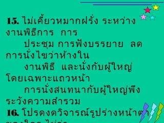 15. ไม่เ คี้ย วหมากฝรั่ง ระหว่า ง
งานพิธ ีก าร การ
    ประชุม การฟัง บรรยาย ลด
การนัง ไขว่า ห้า งใน
      ่
    งานพิธ ี และนัง กับ ผูใ หญ่
                    ่       ้
โดยเฉพาะแถวหน้า
    การนั่ง สนทนากับ ผูใ หญ่พ ึง
                          ้
ระวัง ความสำา รวม
16. โปรดงดวิจ ารณ์ร ูป ร่า งหน้า ตา
 