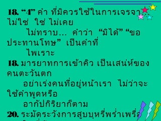 18. “4” คำา ที่ม ค วรใช้ใ นการเจรจา …
                  ิ
ไม่ใ ช่ ใช่ ไม่เ คย
      ไม่ท ราบ … คำา ว่า “มิไ ด้” “ขอ
ประทานโทษ” เป็น คำา ที่
      ไพเราะ
18. มารยาทการเข้า คิว เป็น เสน่ห ข อง   ์
คนตะวัน ตก
     อย่า เร่ง คนทีอ ยู่ห น้า เรา ไม่ว ่า จะ
                    ่
ใช้ค ำา พูด หรือ
     อากัป กิร ิย าก็ต าม
20. ระมัด ระวัง การสูบ บุห รี่พ รำ่า เพรื่อ
 