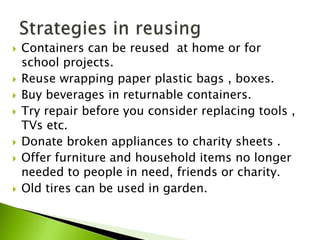  Containers can be reused at home or for
school projects.
 Reuse wrapping paper plastic bags , boxes.
 Buy beverages in returnable containers.
 Try repair before you consider replacing tools ,
TVs etc.
 Donate broken appliances to charity sheets .
 Offer furniture and household items no longer
needed to people in need, friends or charity.
 Old tires can be used in garden.
 