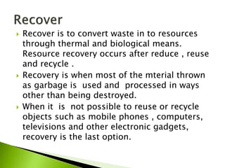  Recover is to convert waste in to resources
through thermal and biological means.
Resource recovery occurs after reduce , reuse
and recycle .
 Recovery is when most of the mterial thrown
as garbage is used and processed in ways
other than being destroyed.
 When it is not possible to reuse or recycle
objects such as mobile phones , computers,
televisions and other electronic gadgets,
recovery is the last option.
 