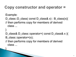 Example: D_class::D_class( const D_class& x) : B_class(x){ // then performs copy for members of derived class ... } D_class& D_class::operator=( const D_class& x ){ B_class::operator=(x); // then performs copy for members of derived class ... } 