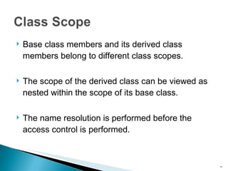 Base class members and its derived class members belong to different class scopes. The scope of the derived class can be viewed as nested within the scope of its base class. The name resolution is performed before the access control is performed. 