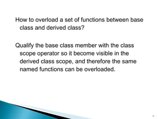 How to overload a set of functions between base class and derived class? Qualify the base class member with the class scope operator so it become visible in the derived class scope, and therefore the same named functions can be overloaded. 