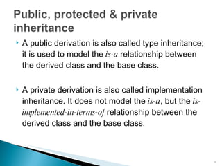 A public derivation is also called  type inheritance ; it is used to model the  is-a  relationship between the derived class and the base class. A private derivation is also called  implementation inheritance . It does not model the  is-a , but the  is-implemented-in-terms-of  relationship between the derived class and the base class. 