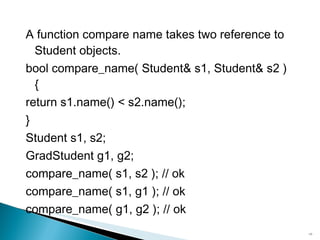 A function  compare name  takes two reference to  Student  objects. bool compare_name( Student& s1, Student& s2 ){ return s1.name() < s2.name(); } Student s1, s2; GradStudent g1, g2; compare_name( s1, s2 ); // ok compare_name( s1, g1 ); // ok compare_name( g1, g2 ); // ok 
