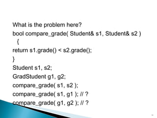 What is the problem here? bool compare_grade( Student& s1, Student& s2 ){ return s1.grade() < s2.grade(); } Student s1, s2; GradStudent g1, g2; compare_grade( s1, s2 ); compare_grade( s1, g1 ); // ? compare_grade( g1, g2 ); // ? 
