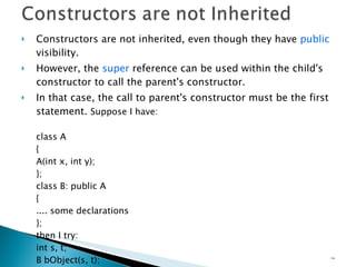 Constructors are not inherited, even though they have  public  visibility. However, the  super  reference can be used within the child's constructor to call the parent's constructor. In that case, the call to parent's constructor must be the first statement.  Suppose I have: class A { A(int x, int y); }; class B: public A { .... some declarations }; then I try: int s, t; B bObject(s, t); you have to write :   B(int s, int t) : A(s,t) { } 