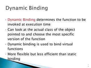 Dynamic Binding  determines the function to be invoked at execution time Can look at the actual class of the object pointed to and choose the most specific version of the function Dynamic binding is used to bind virtual functions More flexible but less efficient than static binding 15- 