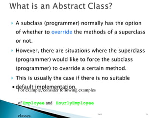 A subclass (programmer) normally has the option of whether to  override  the methods of a superclass or not. However, there are situations where the superclass (programmer) would like to force the subclass (programmer) to override a certain method.  This is usually the case if there is no suitable default implementation. Unit 02 For example, consider following examples of  Employee  and  HourlyEmployee  classes. 