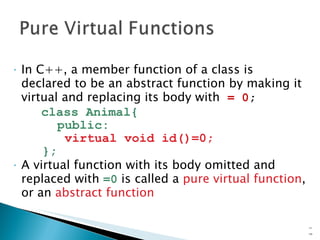 In C++, a member function of a class is declared to be an abstract function by making it virtual and replacing its body with  = 0 ; class Animal{ public: virtual void id()=0; }; A virtual function with its body omitted and replaced with  =0  is called a  pure virtual   function , or an  abstract function 15- 