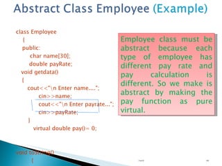 class Employee { public: char name[30];   double payRate; void getdata() {   cout<<"\n Enter name...."; cin>>name; cout<<"\n Enter payrate..."; cin>>payRate; }  virtual double pay()= 0; void toString() { cout<<"Name is..."<<name<<" payRate is...."<<payRate;   }  }; Unit 02 Employee class must be abstract because each type of employee has different pay rate and pay calculation is different. So we make is abstract by making the pay function as pure virtual.  