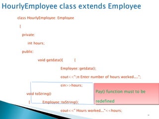 class HourlyEmployee: Employee { private: int hours; public:   void getdata(){  {   Employee::getdata();   cout<<"\n Enter number of hours worked....";   cin>>hours;    } void toString() {  Employee::toString();   cout<<" Hours worked..."<<hours;   }   double pay() {   return payRate * hours;   } }; Pay() function must to be redefined   