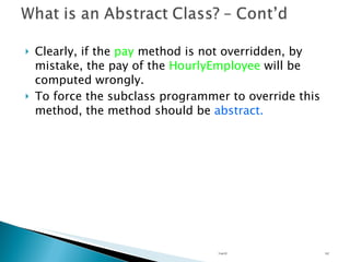 Clearly, if the  pay  method is not overridden, by mistake, the pay of the  HourlyEmployee  will be computed wrongly. To force the subclass programmer to override this method, the method should be  abstract. Unit 02 