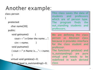 class person { protected: char name[30]; public: void getname()  { cout<<"\n Enter the name...."; cin>>name;  } void putname() { cout<<"\n Name is...."<<name; } virtual void getdata()=0; virtual bool is_outstanding()=0;  }; We are defining the class person as Abstract class because it provides interface for the class student and professor.  The functions getdata() and is_outstanding() are pure virtual and needs to be redefined in each derived class  This class saves the data of students and professors which are of person type. The program finds the out_standing students and professors. 