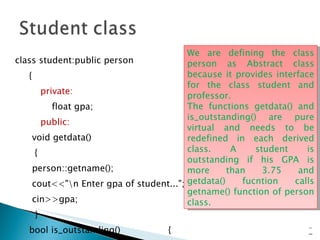 class student:public person { private: float gpa; public: void getdata() { person::getname(); cout<<"\n Enter gpa of student..."; cin>>gpa; } bool is_outstanding()  { return (gpa>3.75)?true:false; }  }; 15- We are defining the class person as Abstract class because it provides interface for the class student and professor.  The functions getdata() and is_outstanding() are pure virtual and needs to be redefined in each derived class. A student is outstanding if his GPA is more than 3.75 and getdata() fucntion calls getname() function of person class.  